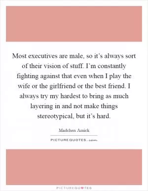 Most executives are male, so it’s always sort of their vision of stuff. I’m constantly fighting against that even when I play the wife or the girlfriend or the best friend. I always try my hardest to bring as much layering in and not make things stereotypical, but it’s hard Picture Quote #1