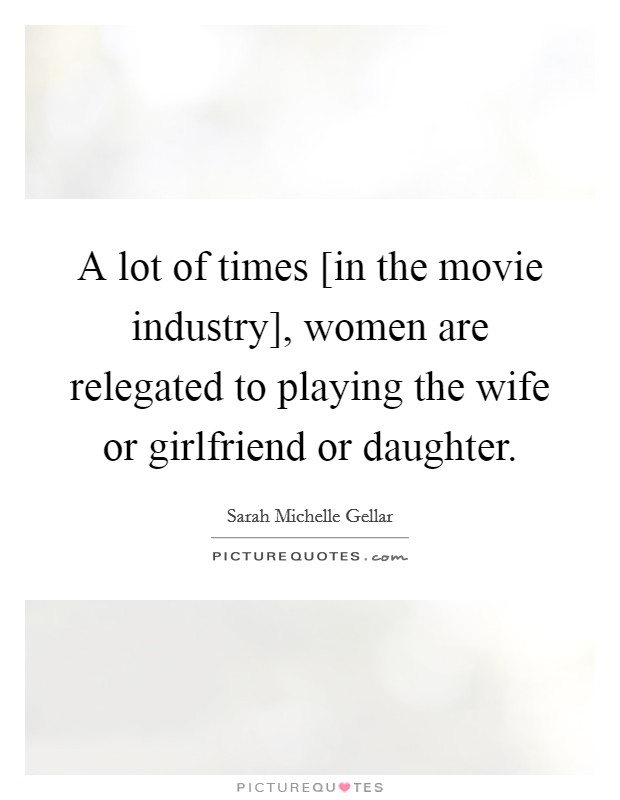 A lot of times [in the movie industry], women are relegated to playing the wife or girlfriend or daughter. Picture Quote #1