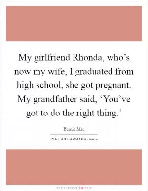 My girlfriend Rhonda, who’s now my wife, I graduated from high school, she got pregnant. My grandfather said, ‘You’ve got to do the right thing.’ Picture Quote #1