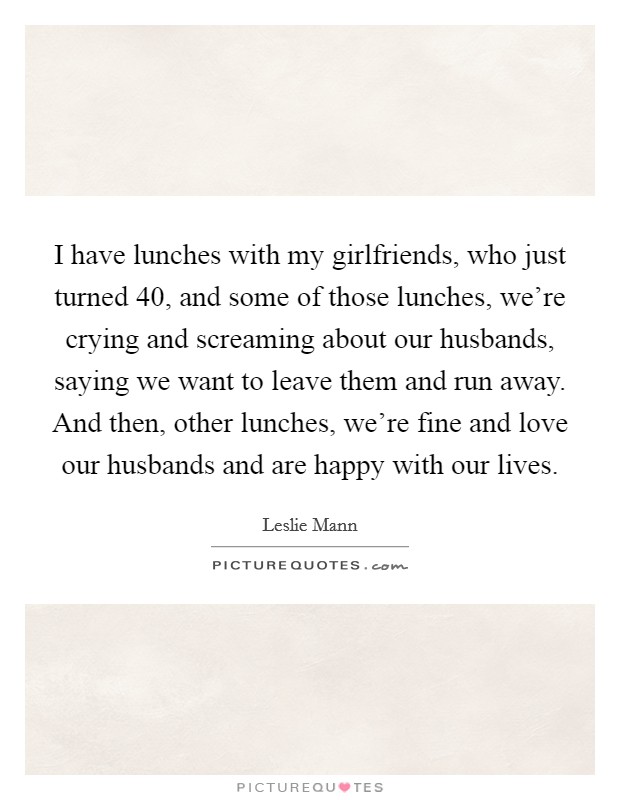 I have lunches with my girlfriends, who just turned 40, and some of those lunches, we're crying and screaming about our husbands, saying we want to leave them and run away. And then, other lunches, we're fine and love our husbands and are happy with our lives. Picture Quote #1