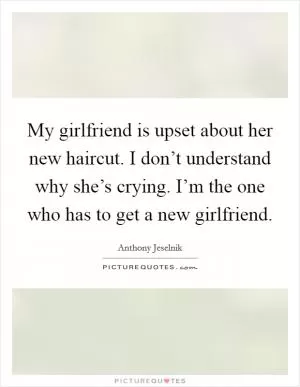 My girlfriend is upset about her new haircut. I don’t understand why she’s crying. I’m the one who has to get a new girlfriend Picture Quote #1