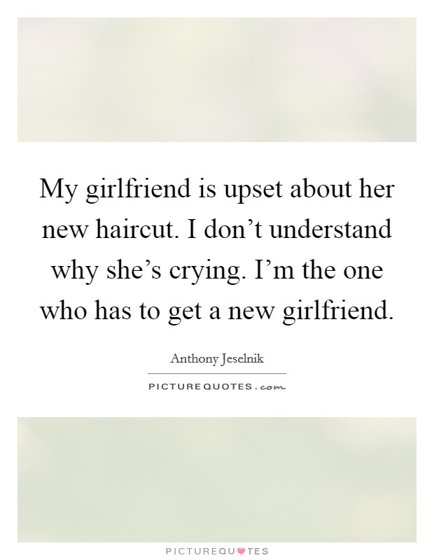 My girlfriend is upset about her new haircut. I don't understand why she's crying. I'm the one who has to get a new girlfriend. Picture Quote #1