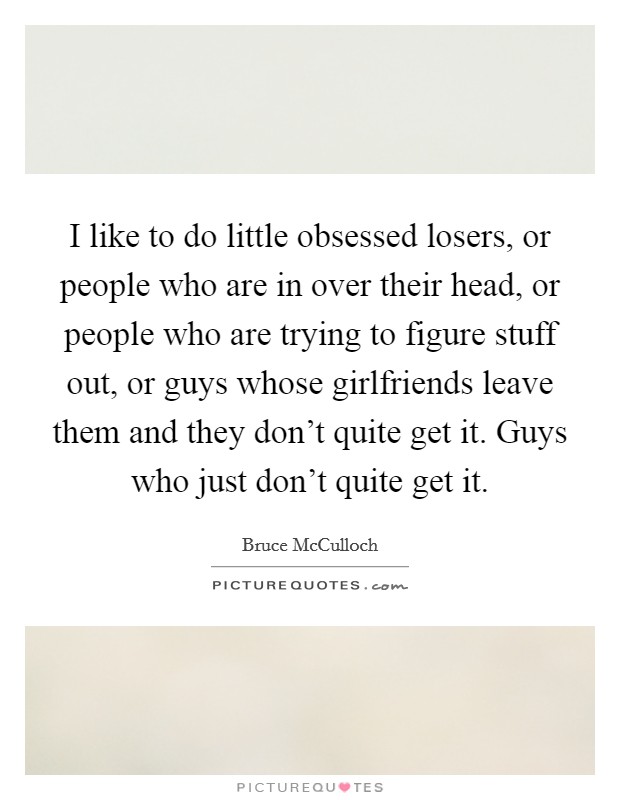 I like to do little obsessed losers, or people who are in over their head, or people who are trying to figure stuff out, or guys whose girlfriends leave them and they don't quite get it. Guys who just don't quite get it. Picture Quote #1