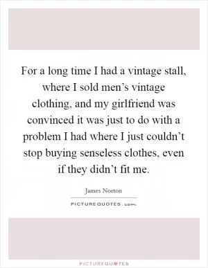 For a long time I had a vintage stall, where I sold men’s vintage clothing, and my girlfriend was convinced it was just to do with a problem I had where I just couldn’t stop buying senseless clothes, even if they didn’t fit me Picture Quote #1