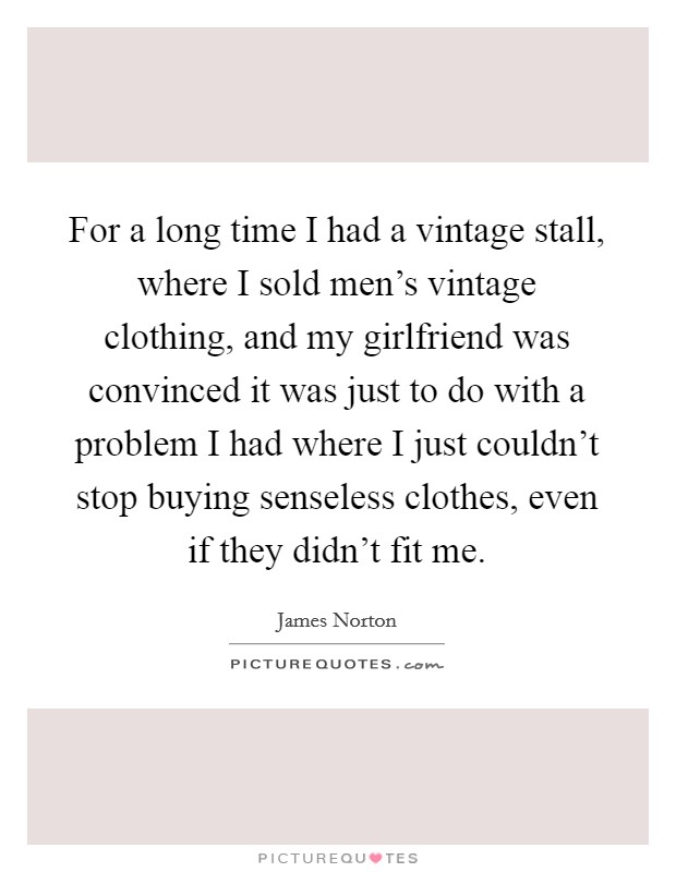For a long time I had a vintage stall, where I sold men's vintage clothing, and my girlfriend was convinced it was just to do with a problem I had where I just couldn't stop buying senseless clothes, even if they didn't fit me. Picture Quote #1