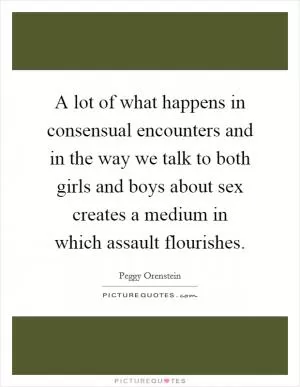 A lot of what happens in consensual encounters and in the way we talk to both girls and boys about sex creates a medium in which assault flourishes Picture Quote #1