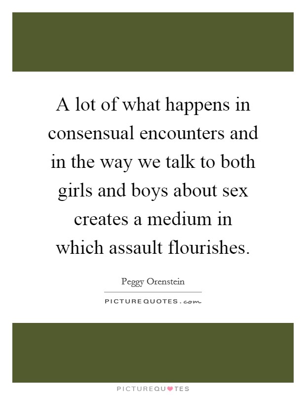 A lot of what happens in consensual encounters and in the way we talk to both girls and boys about sex creates a medium in which assault flourishes Picture Quote #1