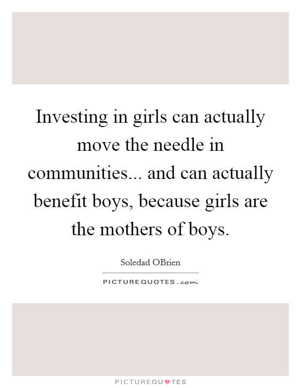 Investing in girls can actually move the needle in communities... and can actually benefit boys, because girls are the mothers of boys Picture Quote #1
