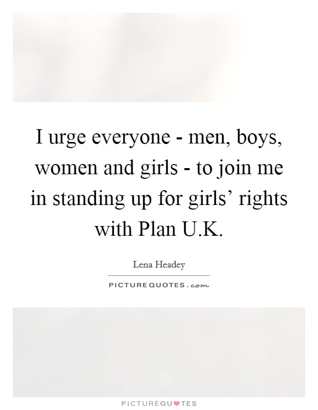 I urge everyone - men, boys, women and girls - to join me in standing up for girls’ rights with Plan U.K Picture Quote #1