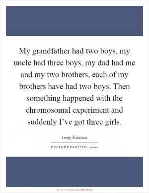 My grandfather had two boys, my uncle had three boys, my dad had me and my two brothers, each of my brothers have had two boys. Then something happened with the chromosomal experiment and suddenly I’ve got three girls Picture Quote #1