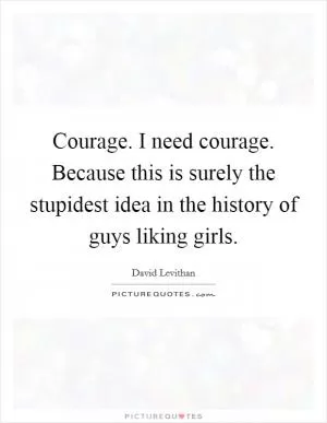 Courage. I need courage. Because this is surely the stupidest idea in the history of guys liking girls Picture Quote #1
