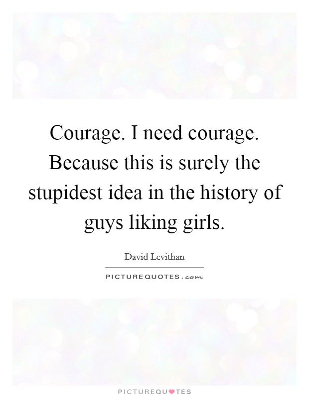 Courage. I need courage. Because this is surely the stupidest idea in the history of guys liking girls. Picture Quote #1