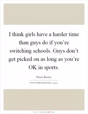 I think girls have a harder time than guys do if you’re switching schools. Guys don’t get picked on as long as you’re OK in sports Picture Quote #1