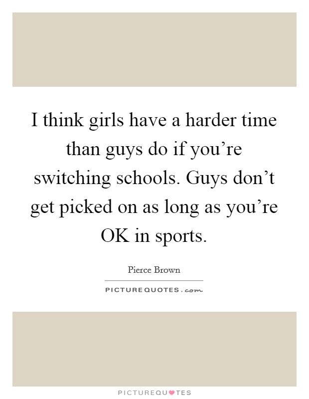 I think girls have a harder time than guys do if you're switching schools. Guys don't get picked on as long as you're OK in sports. Picture Quote #1