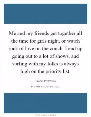 Me and my friends get together all the time for girls night, or watch rock of love on the couch. I end up going out to a lot of shows, and surfing with my folks is always high on the priority list Picture Quote #1