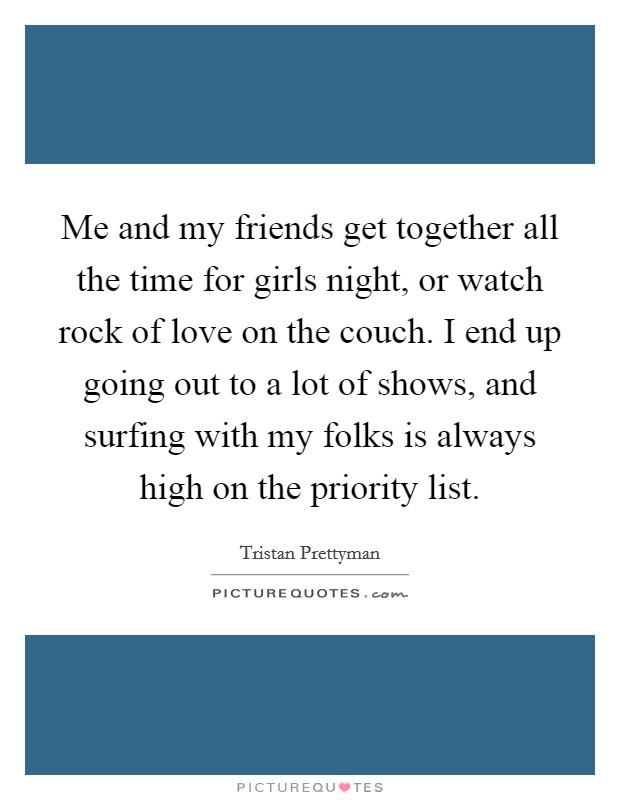 Me and my friends get together all the time for girls night, or watch rock of love on the couch. I end up going out to a lot of shows, and surfing with my folks is always high on the priority list. Picture Quote #1