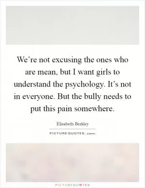 We’re not excusing the ones who are mean, but I want girls to understand the psychology. It’s not in everyone. But the bully needs to put this pain somewhere Picture Quote #1