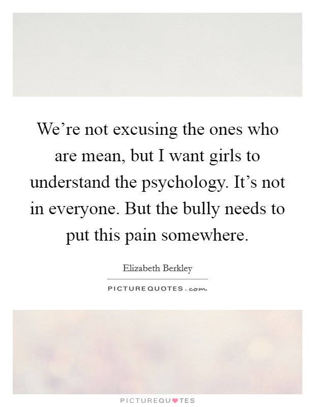 We're not excusing the ones who are mean, but I want girls to understand the psychology. It's not in everyone. But the bully needs to put this pain somewhere. Picture Quote #1