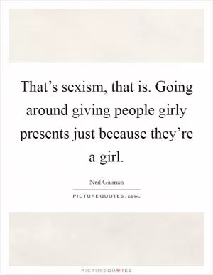 That’s sexism, that is. Going around giving people girly presents just because they’re a girl Picture Quote #1