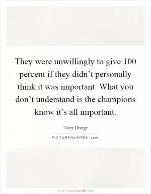 They were unwillingly to give 100 percent if they didn’t personally think it was important. What you don’t understand is the champions know it’s all important Picture Quote #1