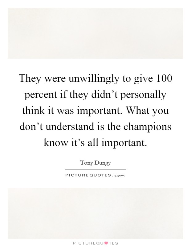 They were unwillingly to give 100 percent if they didn't personally think it was important. What you don't understand is the champions know it's all important. Picture Quote #1