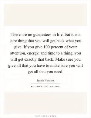 There are no guarantees in life, but it is a sure thing that you will get back what you give. If you give 100 percent of your attention, energy, and time to a thing, you will get exactly that back. Make sure you give all that you have to make sure you will get all that you need Picture Quote #1