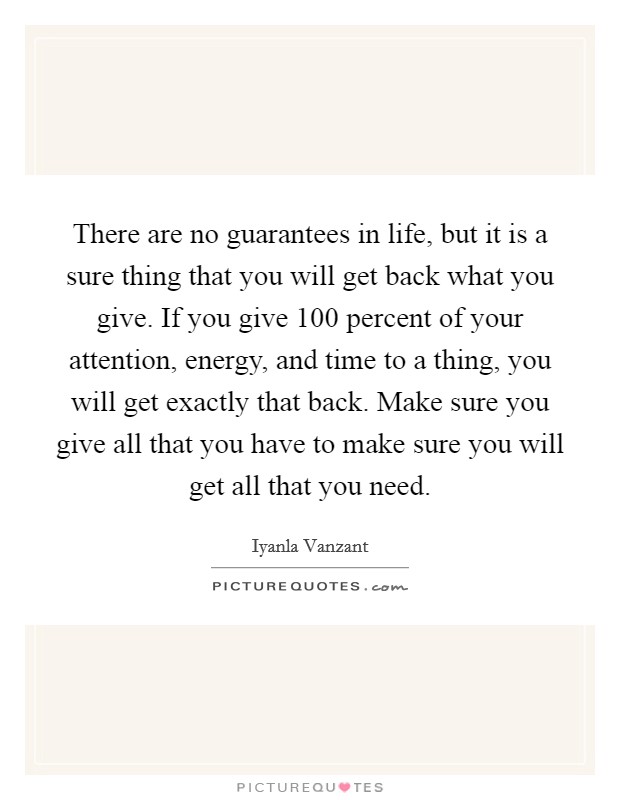 There are no guarantees in life, but it is a sure thing that you will get back what you give. If you give 100 percent of your attention, energy, and time to a thing, you will get exactly that back. Make sure you give all that you have to make sure you will get all that you need. Picture Quote #1