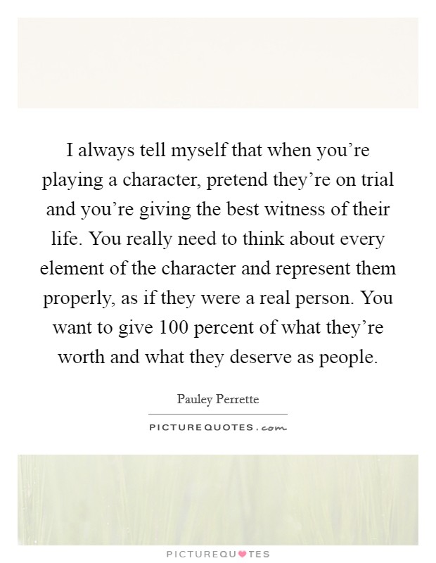 I always tell myself that when you're playing a character, pretend they're on trial and you're giving the best witness of their life. You really need to think about every element of the character and represent them properly, as if they were a real person. You want to give 100 percent of what they're worth and what they deserve as people. Picture Quote #1
