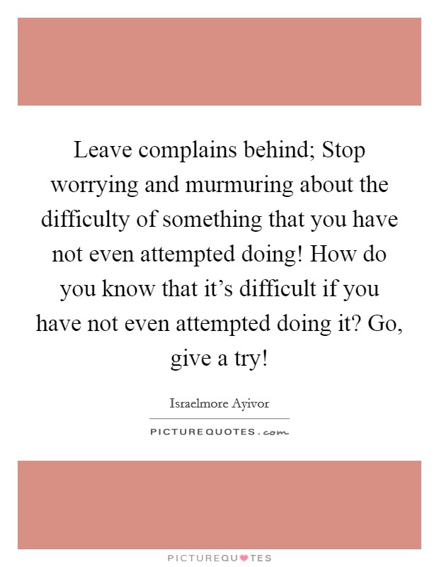 Leave complains behind; Stop worrying and murmuring about the difficulty of something that you have not even attempted doing! How do you know that it's difficult if you have not even attempted doing it? Go, give a try! Picture Quote #1