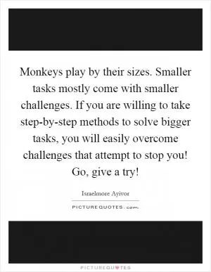 Monkeys play by their sizes. Smaller tasks mostly come with smaller challenges. If you are willing to take step-by-step methods to solve bigger tasks, you will easily overcome challenges that attempt to stop you! Go, give a try! Picture Quote #1