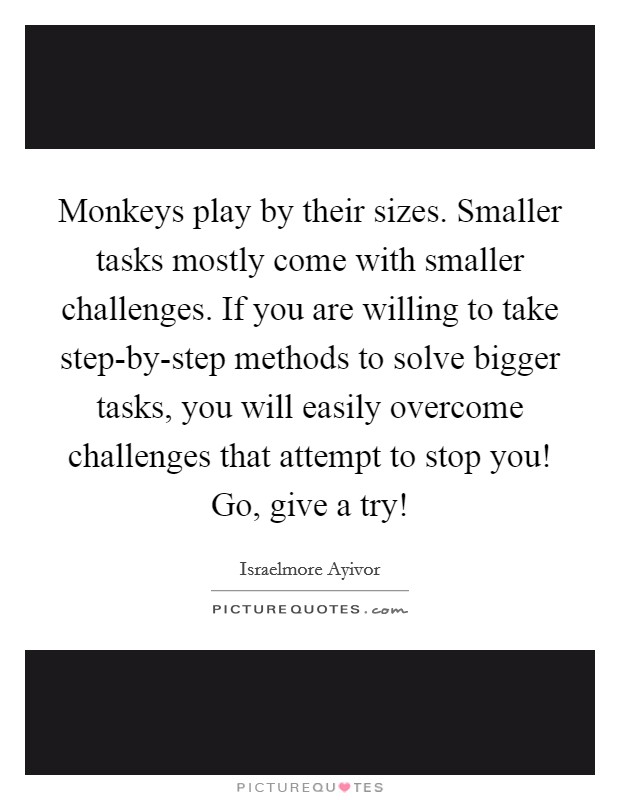 Monkeys play by their sizes. Smaller tasks mostly come with smaller challenges. If you are willing to take step-by-step methods to solve bigger tasks, you will easily overcome challenges that attempt to stop you! Go, give a try! Picture Quote #1