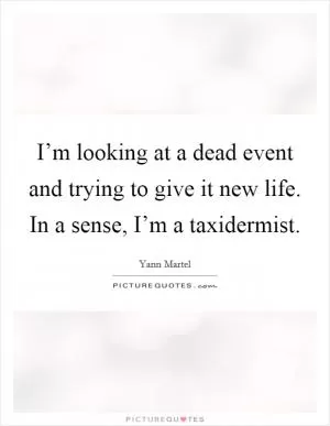 I’m looking at a dead event and trying to give it new life. In a sense, I’m a taxidermist Picture Quote #1
