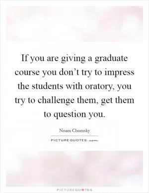 If you are giving a graduate course you don’t try to impress the students with oratory, you try to challenge them, get them to question you Picture Quote #1
