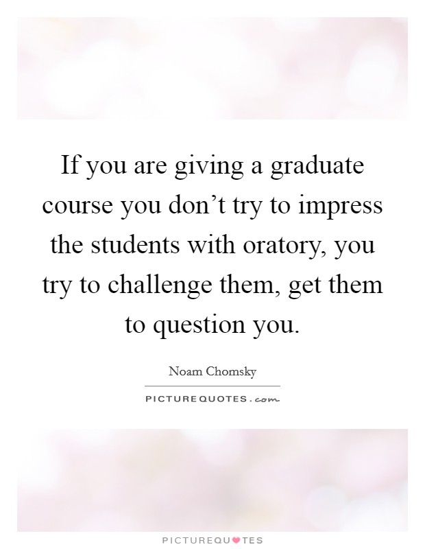 If you are giving a graduate course you don't try to impress the students with oratory, you try to challenge them, get them to question you. Picture Quote #1