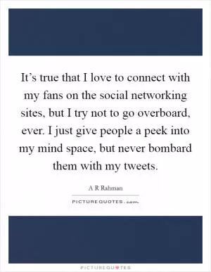 It’s true that I love to connect with my fans on the social networking sites, but I try not to go overboard, ever. I just give people a peek into my mind space, but never bombard them with my tweets Picture Quote #1