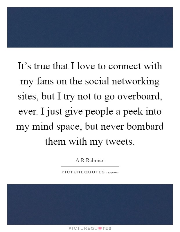 It's true that I love to connect with my fans on the social networking sites, but I try not to go overboard, ever. I just give people a peek into my mind space, but never bombard them with my tweets. Picture Quote #1