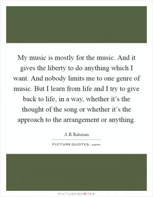 My music is mostly for the music. And it gives the liberty to do anything which I want. And nobody limits me to one genre of music. But I learn from life and I try to give back to life, in a way, whether it’s the thought of the song or whether it’s the approach to the arrangement or anything Picture Quote #1