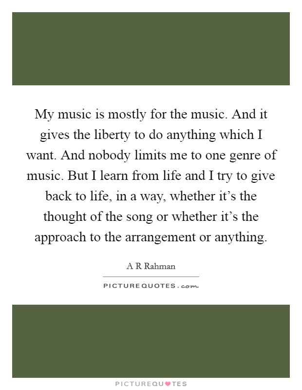 My music is mostly for the music. And it gives the liberty to do anything which I want. And nobody limits me to one genre of music. But I learn from life and I try to give back to life, in a way, whether it's the thought of the song or whether it's the approach to the arrangement or anything. Picture Quote #1
