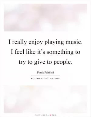 I really enjoy playing music. I feel like it’s something to try to give to people Picture Quote #1