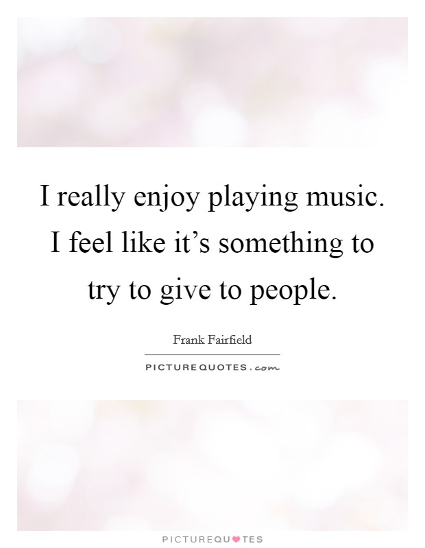 I really enjoy playing music. I feel like it's something to try to give to people. Picture Quote #1