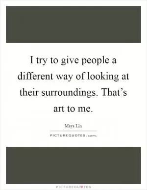 I try to give people a different way of looking at their surroundings. That’s art to me Picture Quote #1