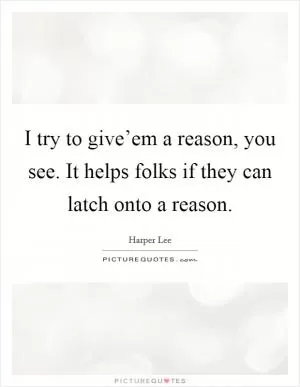 I try to give’em a reason, you see. It helps folks if they can latch onto a reason Picture Quote #1