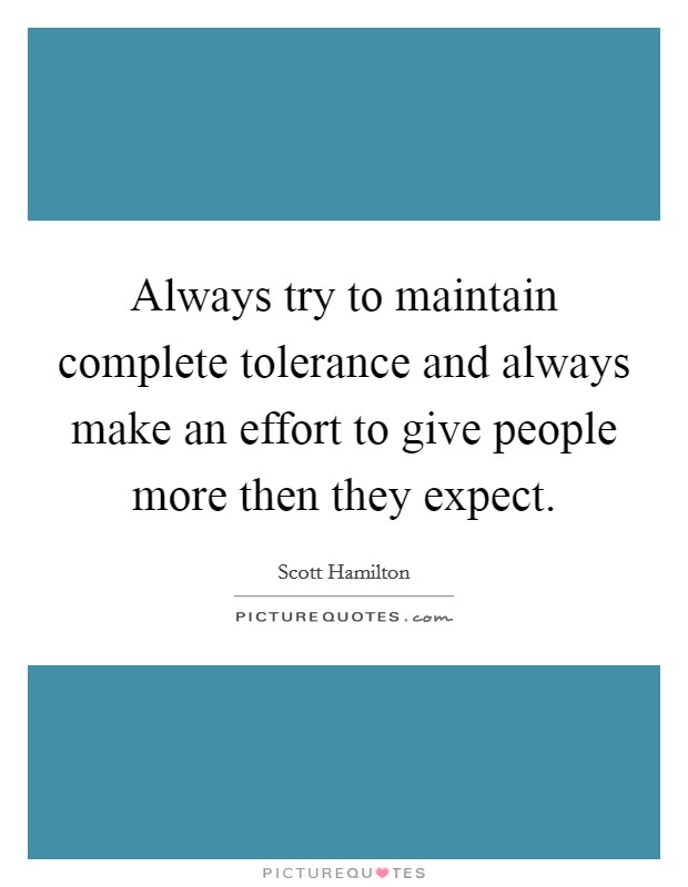 Always try to maintain complete tolerance and always make an effort to give people more then they expect. Picture Quote #1
