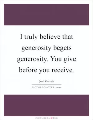 I truly believe that generosity begets generosity. You give before you receive Picture Quote #1