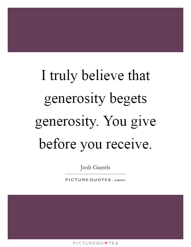 I truly believe that generosity begets generosity. You give before you receive. Picture Quote #1