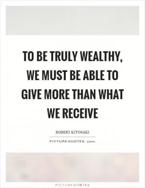 To be truly wealthy, we must be able to give more than what we receive Picture Quote #1