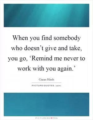 When you find somebody who doesn’t give and take, you go, ‘Remind me never to work with you again.’ Picture Quote #1
