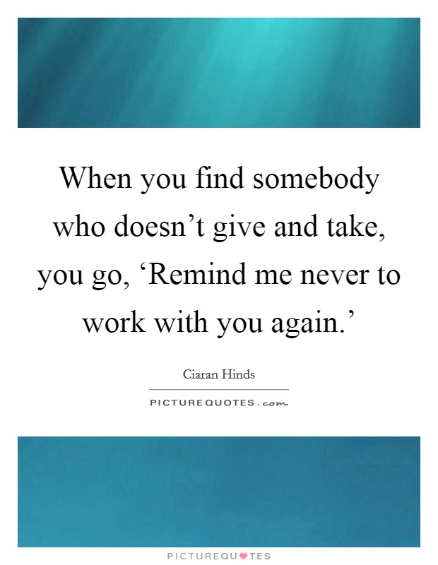 When you find somebody who doesn't give and take, you go, ‘Remind me never to work with you again.' Picture Quote #1
