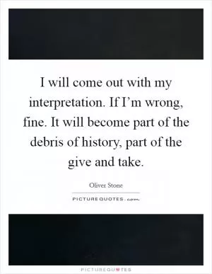 I will come out with my interpretation. If I’m wrong, fine. It will become part of the debris of history, part of the give and take Picture Quote #1
