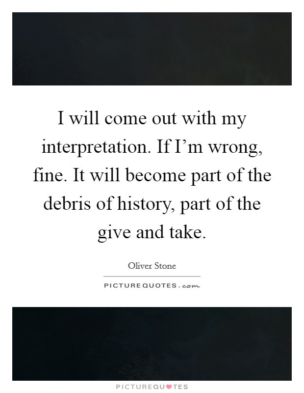 I will come out with my interpretation. If I'm wrong, fine. It will become part of the debris of history, part of the give and take. Picture Quote #1